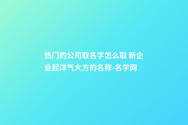 热门的公司取名字怎么取 新企业起洋气大方的名称-名学网-第1张-公司起名-玄机派